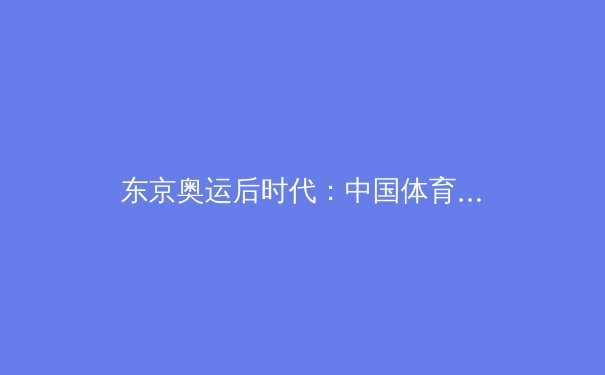 东京奥运后时代：中国体育产业的转型挑战与数字化新机遇
